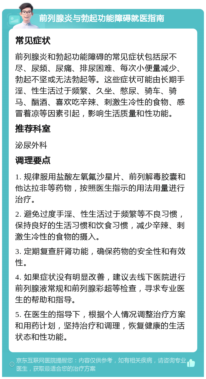 前列腺炎与勃起功能障碍就医指南 常见症状 前列腺炎和勃起功能障碍的常见症状包括尿不尽、尿频、尿痛、排尿困难、每次小便量减少、勃起不坚或无法勃起等。这些症状可能由长期手淫、性生活过于频繁、久坐、憋尿、骑车、骑马、酗酒、喜欢吃辛辣、刺激生冷性的食物、感冒着凉等因素引起，影响生活质量和性功能。 推荐科室 泌尿外科 调理要点 1. 规律服用盐酸左氧氟沙星片、前列解毒胶囊和他达拉非等药物，按照医生指示的用法用量进行治疗。 2. 避免过度手淫、性生活过于频繁等不良习惯，保持良好的生活习惯和饮食习惯，减少辛辣、刺激生冷性的食物的摄入。 3. 定期复查肝肾功能，确保药物的安全性和有效性。 4. 如果症状没有明显改善，建议去线下医院进行前列腺液常规和前列腺彩超等检查，寻求专业医生的帮助和指导。 5. 在医生的指导下，根据个人情况调整治疗方案和用药计划，坚持治疗和调理，恢复健康的生活状态和性功能。