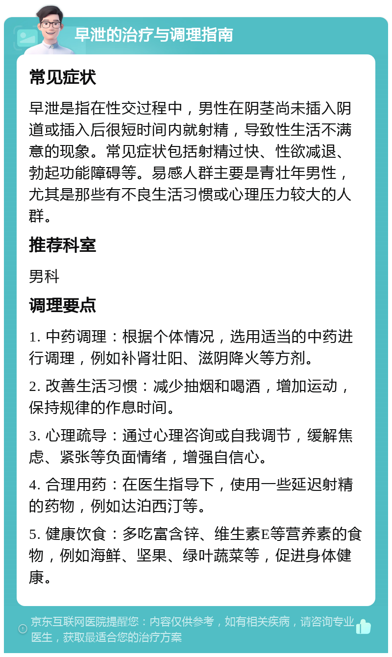 早泄的治疗与调理指南 常见症状 早泄是指在性交过程中，男性在阴茎尚未插入阴道或插入后很短时间内就射精，导致性生活不满意的现象。常见症状包括射精过快、性欲减退、勃起功能障碍等。易感人群主要是青壮年男性，尤其是那些有不良生活习惯或心理压力较大的人群。 推荐科室 男科 调理要点 1. 中药调理：根据个体情况，选用适当的中药进行调理，例如补肾壮阳、滋阴降火等方剂。 2. 改善生活习惯：减少抽烟和喝酒，增加运动，保持规律的作息时间。 3. 心理疏导：通过心理咨询或自我调节，缓解焦虑、紧张等负面情绪，增强自信心。 4. 合理用药：在医生指导下，使用一些延迟射精的药物，例如达泊西汀等。 5. 健康饮食：多吃富含锌、维生素E等营养素的食物，例如海鲜、坚果、绿叶蔬菜等，促进身体健康。