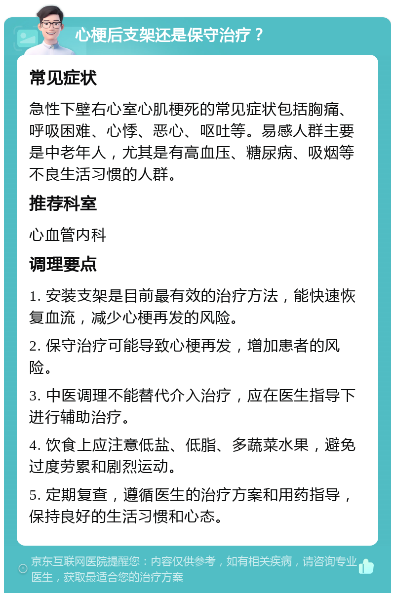 心梗后支架还是保守治疗？ 常见症状 急性下壁右心室心肌梗死的常见症状包括胸痛、呼吸困难、心悸、恶心、呕吐等。易感人群主要是中老年人，尤其是有高血压、糖尿病、吸烟等不良生活习惯的人群。 推荐科室 心血管内科 调理要点 1. 安装支架是目前最有效的治疗方法，能快速恢复血流，减少心梗再发的风险。 2. 保守治疗可能导致心梗再发，增加患者的风险。 3. 中医调理不能替代介入治疗，应在医生指导下进行辅助治疗。 4. 饮食上应注意低盐、低脂、多蔬菜水果，避免过度劳累和剧烈运动。 5. 定期复查，遵循医生的治疗方案和用药指导，保持良好的生活习惯和心态。