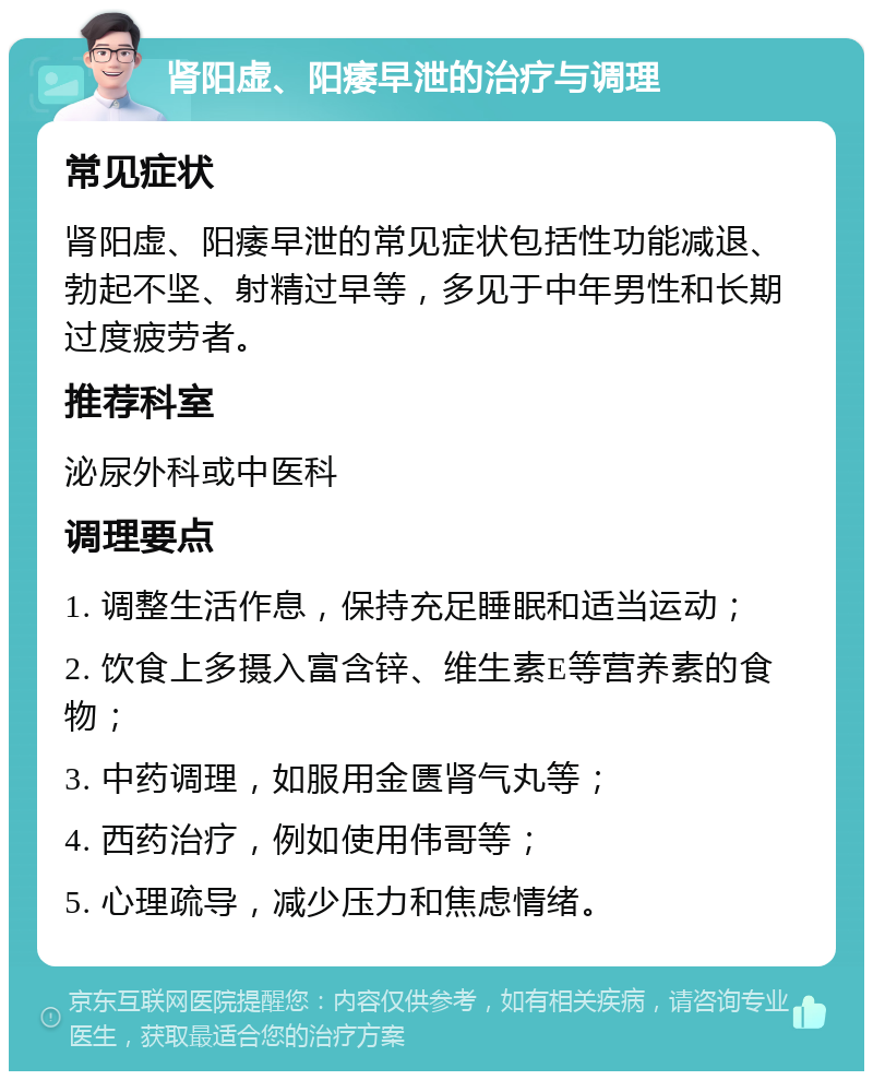 肾阳虚、阳痿早泄的治疗与调理 常见症状 肾阳虚、阳痿早泄的常见症状包括性功能减退、勃起不坚、射精过早等，多见于中年男性和长期过度疲劳者。 推荐科室 泌尿外科或中医科 调理要点 1. 调整生活作息，保持充足睡眠和适当运动； 2. 饮食上多摄入富含锌、维生素E等营养素的食物； 3. 中药调理，如服用金匮肾气丸等； 4. 西药治疗，例如使用伟哥等； 5. 心理疏导，减少压力和焦虑情绪。