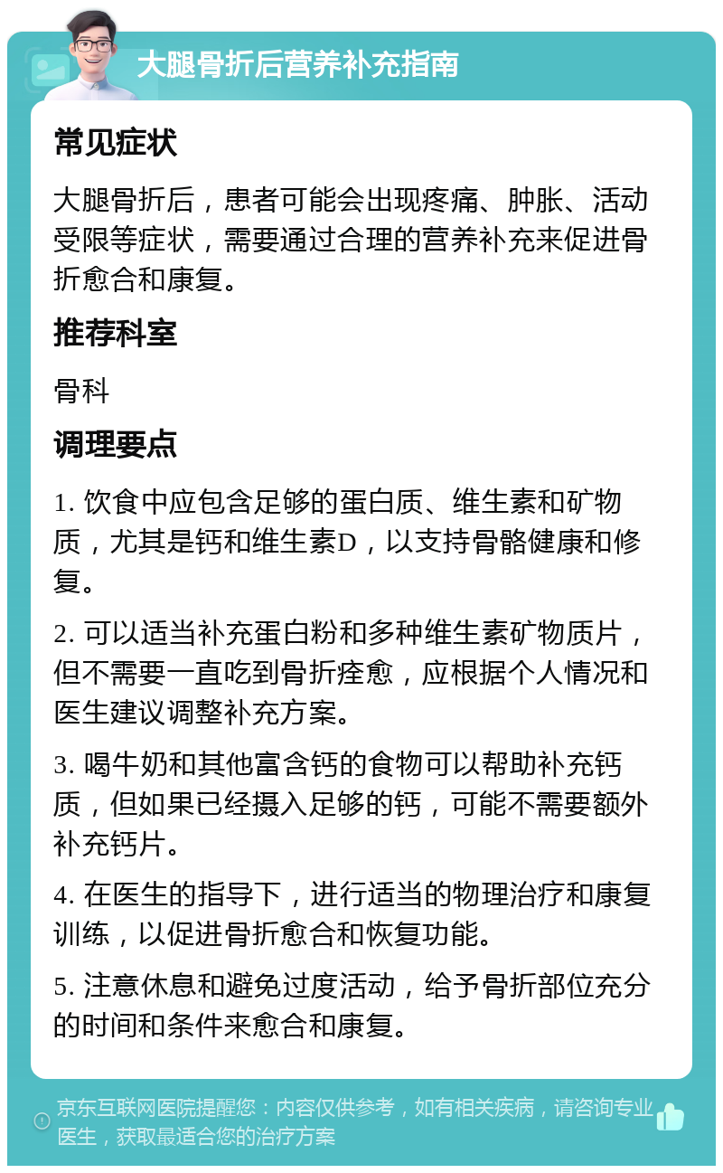 大腿骨折后营养补充指南 常见症状 大腿骨折后，患者可能会出现疼痛、肿胀、活动受限等症状，需要通过合理的营养补充来促进骨折愈合和康复。 推荐科室 骨科 调理要点 1. 饮食中应包含足够的蛋白质、维生素和矿物质，尤其是钙和维生素D，以支持骨骼健康和修复。 2. 可以适当补充蛋白粉和多种维生素矿物质片，但不需要一直吃到骨折痊愈，应根据个人情况和医生建议调整补充方案。 3. 喝牛奶和其他富含钙的食物可以帮助补充钙质，但如果已经摄入足够的钙，可能不需要额外补充钙片。 4. 在医生的指导下，进行适当的物理治疗和康复训练，以促进骨折愈合和恢复功能。 5. 注意休息和避免过度活动，给予骨折部位充分的时间和条件来愈合和康复。