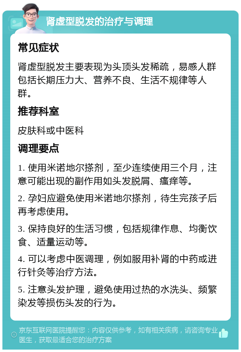 肾虚型脱发的治疗与调理 常见症状 肾虚型脱发主要表现为头顶头发稀疏，易感人群包括长期压力大、营养不良、生活不规律等人群。 推荐科室 皮肤科或中医科 调理要点 1. 使用米诺地尔搽剂，至少连续使用三个月，注意可能出现的副作用如头发脱屑、瘙痒等。 2. 孕妇应避免使用米诺地尔搽剂，待生完孩子后再考虑使用。 3. 保持良好的生活习惯，包括规律作息、均衡饮食、适量运动等。 4. 可以考虑中医调理，例如服用补肾的中药或进行针灸等治疗方法。 5. 注意头发护理，避免使用过热的水洗头、频繁染发等损伤头发的行为。