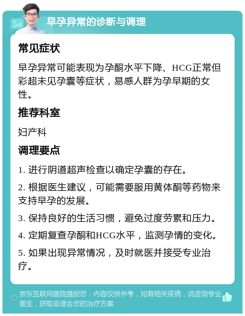 早孕异常的诊断与调理 常见症状 早孕异常可能表现为孕酮水平下降、HCG正常但彩超未见孕囊等症状，易感人群为孕早期的女性。 推荐科室 妇产科 调理要点 1. 进行阴道超声检查以确定孕囊的存在。 2. 根据医生建议，可能需要服用黄体酮等药物来支持早孕的发展。 3. 保持良好的生活习惯，避免过度劳累和压力。 4. 定期复查孕酮和HCG水平，监测孕情的变化。 5. 如果出现异常情况，及时就医并接受专业治疗。