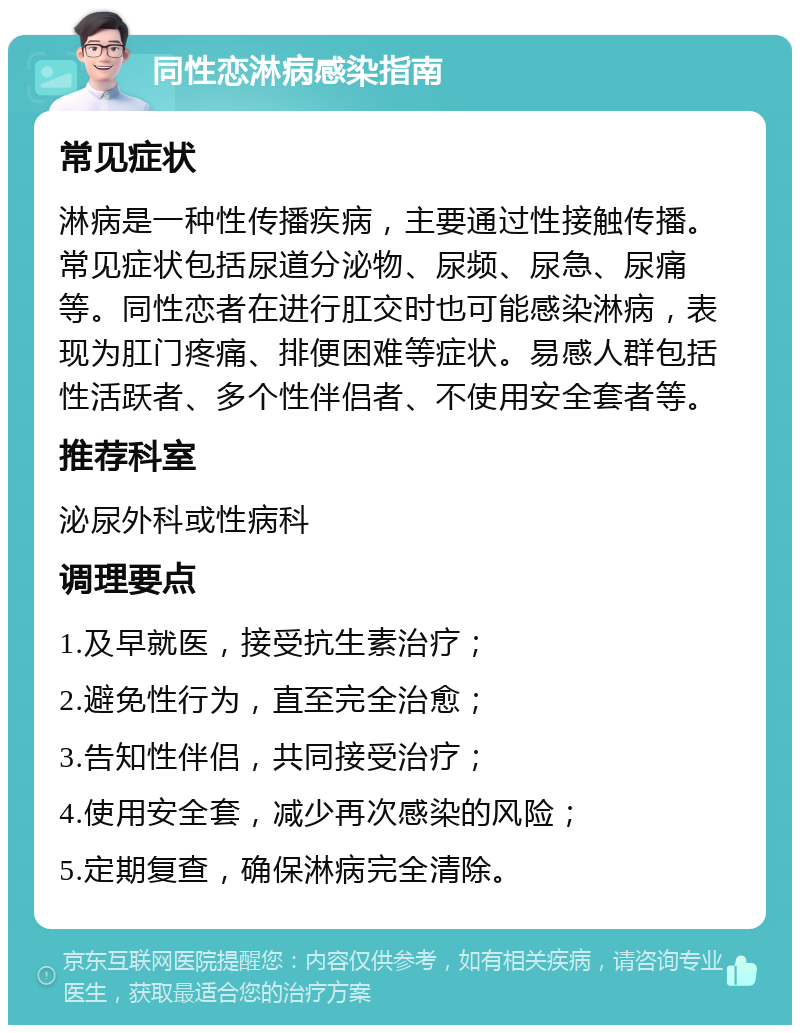 同性恋淋病感染指南 常见症状 淋病是一种性传播疾病，主要通过性接触传播。常见症状包括尿道分泌物、尿频、尿急、尿痛等。同性恋者在进行肛交时也可能感染淋病，表现为肛门疼痛、排便困难等症状。易感人群包括性活跃者、多个性伴侣者、不使用安全套者等。 推荐科室 泌尿外科或性病科 调理要点 1.及早就医，接受抗生素治疗； 2.避免性行为，直至完全治愈； 3.告知性伴侣，共同接受治疗； 4.使用安全套，减少再次感染的风险； 5.定期复查，确保淋病完全清除。