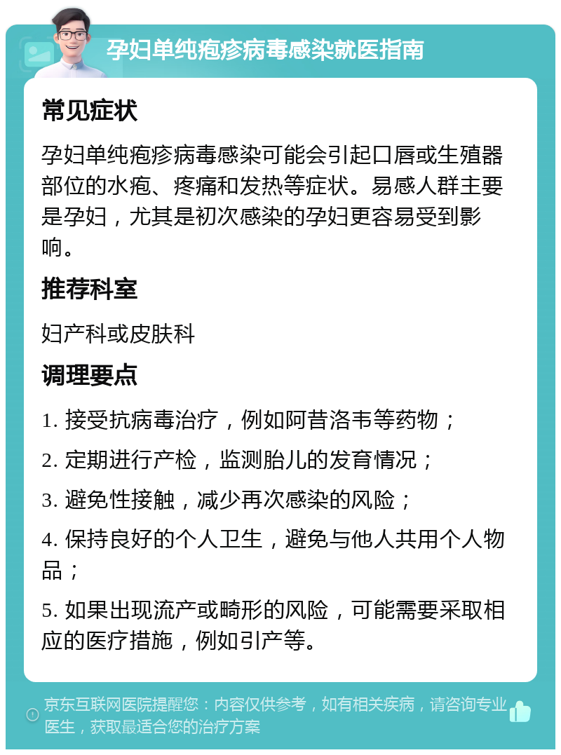 孕妇单纯疱疹病毒感染就医指南 常见症状 孕妇单纯疱疹病毒感染可能会引起口唇或生殖器部位的水疱、疼痛和发热等症状。易感人群主要是孕妇，尤其是初次感染的孕妇更容易受到影响。 推荐科室 妇产科或皮肤科 调理要点 1. 接受抗病毒治疗，例如阿昔洛韦等药物； 2. 定期进行产检，监测胎儿的发育情况； 3. 避免性接触，减少再次感染的风险； 4. 保持良好的个人卫生，避免与他人共用个人物品； 5. 如果出现流产或畸形的风险，可能需要采取相应的医疗措施，例如引产等。