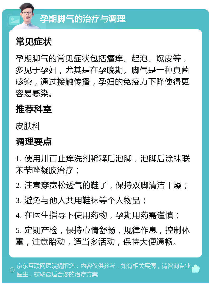 孕期脚气的治疗与调理 常见症状 孕期脚气的常见症状包括瘙痒、起泡、爆皮等，多见于孕妇，尤其是在孕晚期。脚气是一种真菌感染，通过接触传播，孕妇的免疫力下降使得更容易感染。 推荐科室 皮肤科 调理要点 1. 使用川百止痒洗剂稀释后泡脚，泡脚后涂抹联苯苄唑凝胶治疗； 2. 注意穿宽松透气的鞋子，保持双脚清洁干燥； 3. 避免与他人共用鞋袜等个人物品； 4. 在医生指导下使用药物，孕期用药需谨慎； 5. 定期产检，保持心情舒畅，规律作息，控制体重，注意胎动，适当多活动，保持大便通畅。