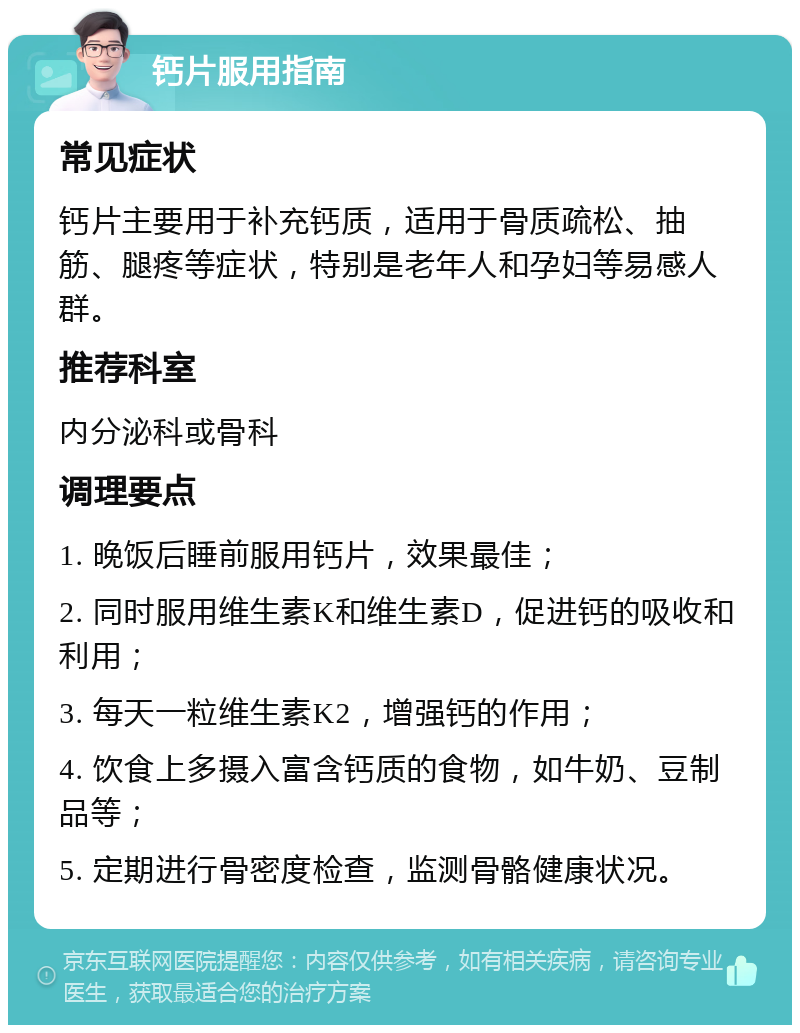 钙片服用指南 常见症状 钙片主要用于补充钙质，适用于骨质疏松、抽筋、腿疼等症状，特别是老年人和孕妇等易感人群。 推荐科室 内分泌科或骨科 调理要点 1. 晚饭后睡前服用钙片，效果最佳； 2. 同时服用维生素K和维生素D，促进钙的吸收和利用； 3. 每天一粒维生素K2，增强钙的作用； 4. 饮食上多摄入富含钙质的食物，如牛奶、豆制品等； 5. 定期进行骨密度检查，监测骨骼健康状况。