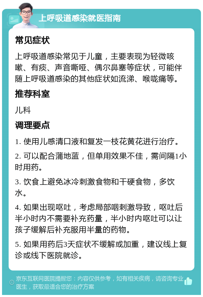 上呼吸道感染就医指南 常见症状 上呼吸道感染常见于儿童，主要表现为轻微咳嗽、有痰、声音嘶哑、偶尔鼻塞等症状，可能伴随上呼吸道感染的其他症状如流涕、喉咙痛等。 推荐科室 儿科 调理要点 1. 使用儿感清口液和复发一枝花黄花进行治疗。 2. 可以配合蒲地蓝，但单用效果不佳，需间隔1小时用药。 3. 饮食上避免冰冷刺激食物和干硬食物，多饮水。 4. 如果出现呕吐，考虑局部咽刺激导致，呕吐后半小时内不需要补充药量，半小时内呕吐可以让孩子缓解后补充服用半量的药物。 5. 如果用药后3天症状不缓解或加重，建议线上复诊或线下医院就诊。