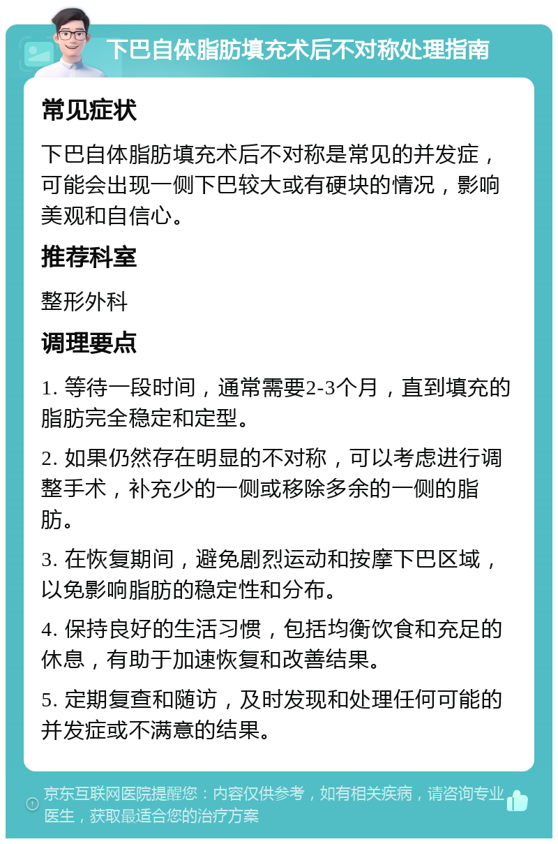 下巴自体脂肪填充术后不对称处理指南 常见症状 下巴自体脂肪填充术后不对称是常见的并发症，可能会出现一侧下巴较大或有硬块的情况，影响美观和自信心。 推荐科室 整形外科 调理要点 1. 等待一段时间，通常需要2-3个月，直到填充的脂肪完全稳定和定型。 2. 如果仍然存在明显的不对称，可以考虑进行调整手术，补充少的一侧或移除多余的一侧的脂肪。 3. 在恢复期间，避免剧烈运动和按摩下巴区域，以免影响脂肪的稳定性和分布。 4. 保持良好的生活习惯，包括均衡饮食和充足的休息，有助于加速恢复和改善结果。 5. 定期复查和随访，及时发现和处理任何可能的并发症或不满意的结果。