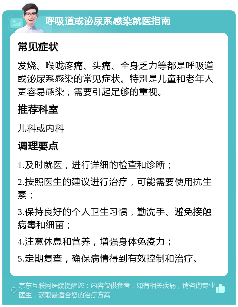 呼吸道或泌尿系感染就医指南 常见症状 发烧、喉咙疼痛、头痛、全身乏力等都是呼吸道或泌尿系感染的常见症状。特别是儿童和老年人更容易感染，需要引起足够的重视。 推荐科室 儿科或内科 调理要点 1.及时就医，进行详细的检查和诊断； 2.按照医生的建议进行治疗，可能需要使用抗生素； 3.保持良好的个人卫生习惯，勤洗手、避免接触病毒和细菌； 4.注意休息和营养，增强身体免疫力； 5.定期复查，确保病情得到有效控制和治疗。