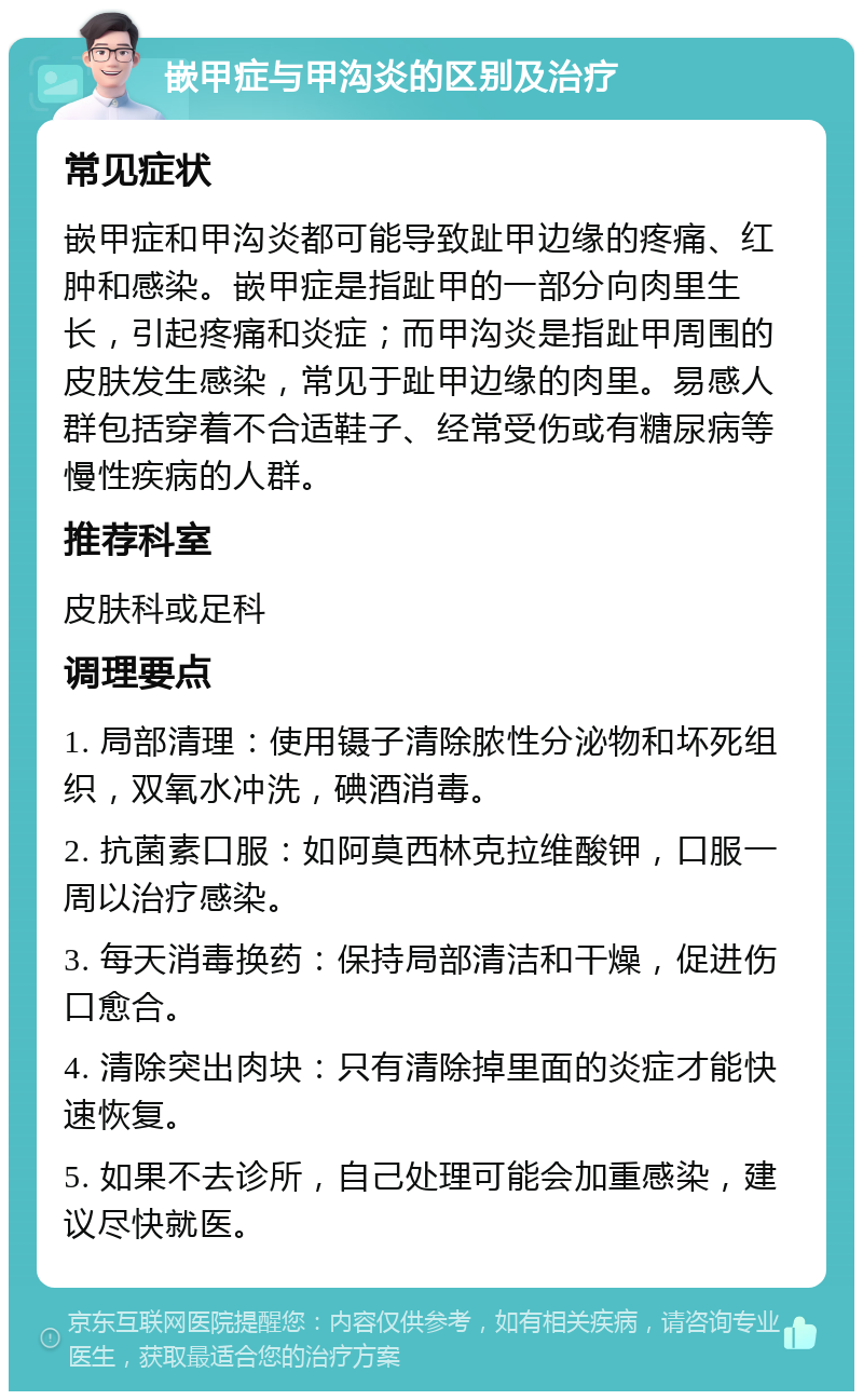 嵌甲症与甲沟炎的区别及治疗 常见症状 嵌甲症和甲沟炎都可能导致趾甲边缘的疼痛、红肿和感染。嵌甲症是指趾甲的一部分向肉里生长，引起疼痛和炎症；而甲沟炎是指趾甲周围的皮肤发生感染，常见于趾甲边缘的肉里。易感人群包括穿着不合适鞋子、经常受伤或有糖尿病等慢性疾病的人群。 推荐科室 皮肤科或足科 调理要点 1. 局部清理：使用镊子清除脓性分泌物和坏死组织，双氧水冲洗，碘酒消毒。 2. 抗菌素口服：如阿莫西林克拉维酸钾，口服一周以治疗感染。 3. 每天消毒换药：保持局部清洁和干燥，促进伤口愈合。 4. 清除突出肉块：只有清除掉里面的炎症才能快速恢复。 5. 如果不去诊所，自己处理可能会加重感染，建议尽快就医。