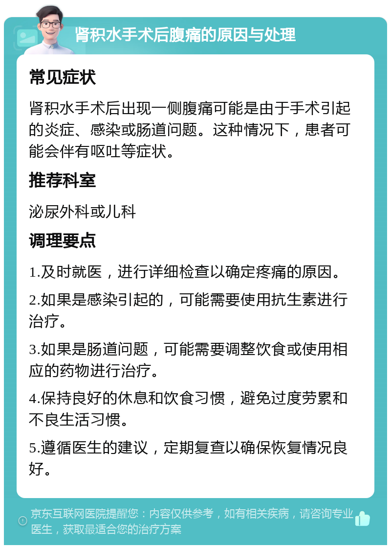 肾积水手术后腹痛的原因与处理 常见症状 肾积水手术后出现一侧腹痛可能是由于手术引起的炎症、感染或肠道问题。这种情况下，患者可能会伴有呕吐等症状。 推荐科室 泌尿外科或儿科 调理要点 1.及时就医，进行详细检查以确定疼痛的原因。 2.如果是感染引起的，可能需要使用抗生素进行治疗。 3.如果是肠道问题，可能需要调整饮食或使用相应的药物进行治疗。 4.保持良好的休息和饮食习惯，避免过度劳累和不良生活习惯。 5.遵循医生的建议，定期复查以确保恢复情况良好。