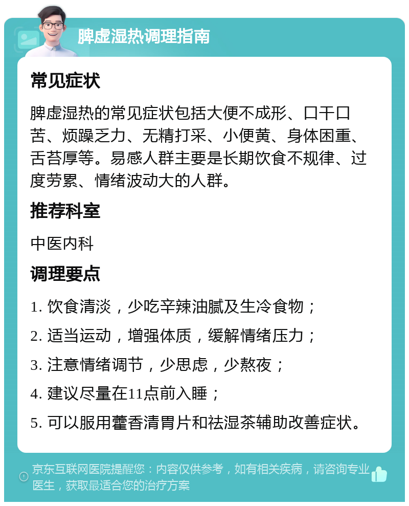 脾虚湿热调理指南 常见症状 脾虚湿热的常见症状包括大便不成形、口干口苦、烦躁乏力、无精打采、小便黄、身体困重、舌苔厚等。易感人群主要是长期饮食不规律、过度劳累、情绪波动大的人群。 推荐科室 中医内科 调理要点 1. 饮食清淡，少吃辛辣油腻及生冷食物； 2. 适当运动，增强体质，缓解情绪压力； 3. 注意情绪调节，少思虑，少熬夜； 4. 建议尽量在11点前入睡； 5. 可以服用藿香清胃片和祛湿茶辅助改善症状。