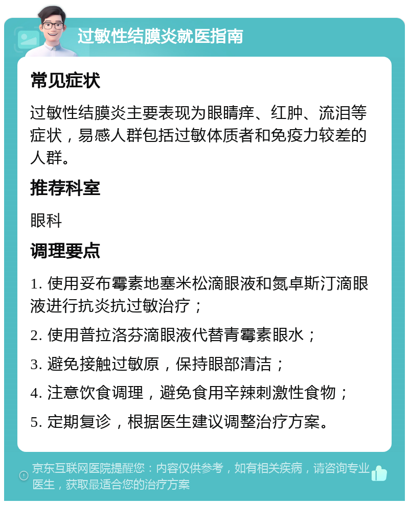 过敏性结膜炎就医指南 常见症状 过敏性结膜炎主要表现为眼睛痒、红肿、流泪等症状，易感人群包括过敏体质者和免疫力较差的人群。 推荐科室 眼科 调理要点 1. 使用妥布霉素地塞米松滴眼液和氮卓斯汀滴眼液进行抗炎抗过敏治疗； 2. 使用普拉洛芬滴眼液代替青霉素眼水； 3. 避免接触过敏原，保持眼部清洁； 4. 注意饮食调理，避免食用辛辣刺激性食物； 5. 定期复诊，根据医生建议调整治疗方案。