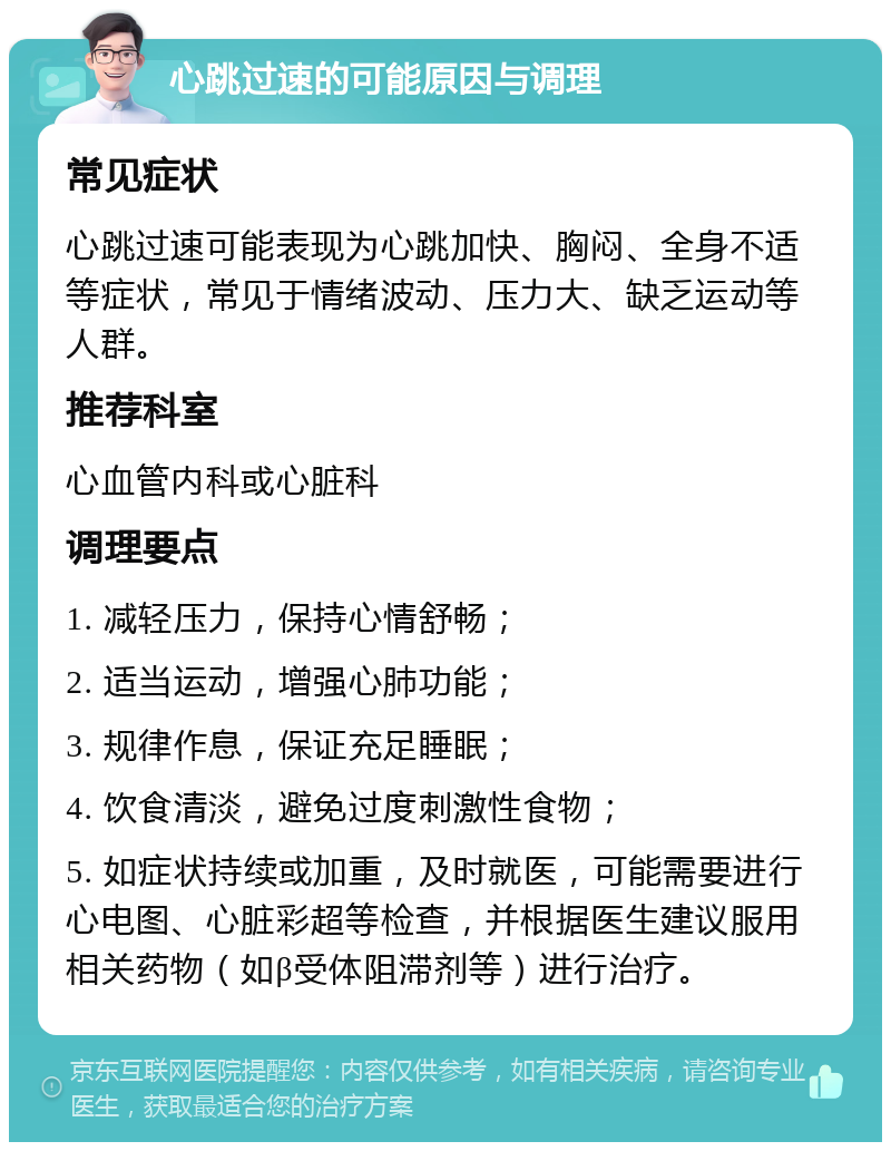 心跳过速的可能原因与调理 常见症状 心跳过速可能表现为心跳加快、胸闷、全身不适等症状，常见于情绪波动、压力大、缺乏运动等人群。 推荐科室 心血管内科或心脏科 调理要点 1. 减轻压力，保持心情舒畅； 2. 适当运动，增强心肺功能； 3. 规律作息，保证充足睡眠； 4. 饮食清淡，避免过度刺激性食物； 5. 如症状持续或加重，及时就医，可能需要进行心电图、心脏彩超等检查，并根据医生建议服用相关药物（如β受体阻滞剂等）进行治疗。