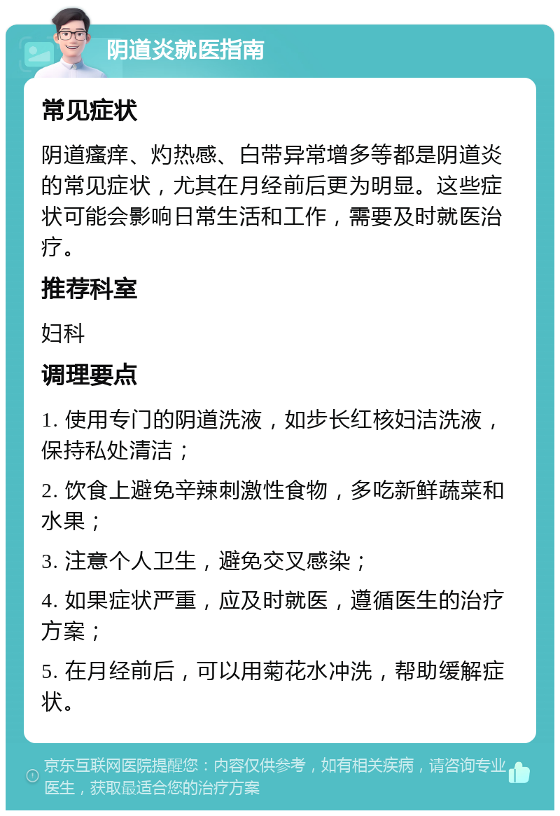 阴道炎就医指南 常见症状 阴道瘙痒、灼热感、白带异常增多等都是阴道炎的常见症状，尤其在月经前后更为明显。这些症状可能会影响日常生活和工作，需要及时就医治疗。 推荐科室 妇科 调理要点 1. 使用专门的阴道洗液，如步长红核妇洁洗液，保持私处清洁； 2. 饮食上避免辛辣刺激性食物，多吃新鲜蔬菜和水果； 3. 注意个人卫生，避免交叉感染； 4. 如果症状严重，应及时就医，遵循医生的治疗方案； 5. 在月经前后，可以用菊花水冲洗，帮助缓解症状。