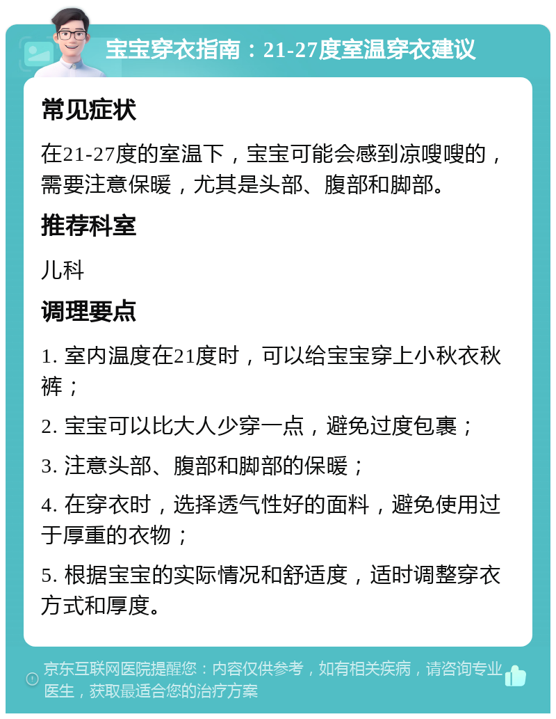 宝宝穿衣指南：21-27度室温穿衣建议 常见症状 在21-27度的室温下，宝宝可能会感到凉嗖嗖的，需要注意保暖，尤其是头部、腹部和脚部。 推荐科室 儿科 调理要点 1. 室内温度在21度时，可以给宝宝穿上小秋衣秋裤； 2. 宝宝可以比大人少穿一点，避免过度包裹； 3. 注意头部、腹部和脚部的保暖； 4. 在穿衣时，选择透气性好的面料，避免使用过于厚重的衣物； 5. 根据宝宝的实际情况和舒适度，适时调整穿衣方式和厚度。