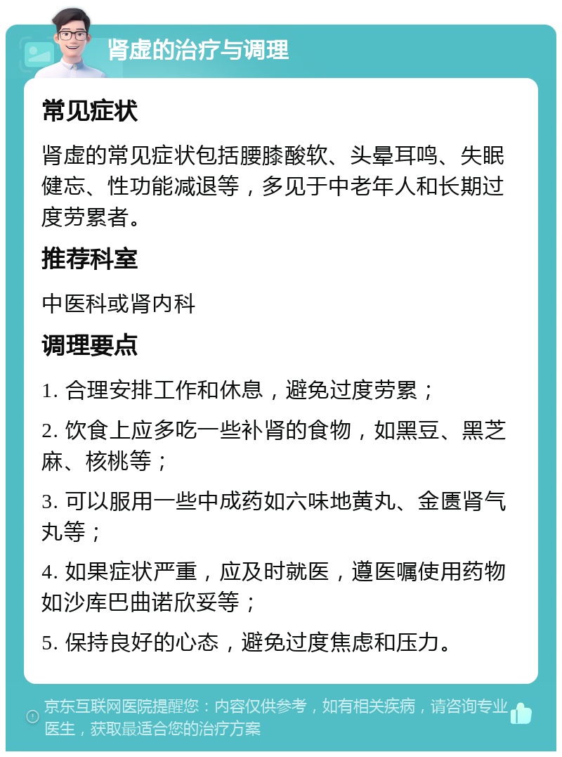 肾虚的治疗与调理 常见症状 肾虚的常见症状包括腰膝酸软、头晕耳鸣、失眠健忘、性功能减退等，多见于中老年人和长期过度劳累者。 推荐科室 中医科或肾内科 调理要点 1. 合理安排工作和休息，避免过度劳累； 2. 饮食上应多吃一些补肾的食物，如黑豆、黑芝麻、核桃等； 3. 可以服用一些中成药如六味地黄丸、金匮肾气丸等； 4. 如果症状严重，应及时就医，遵医嘱使用药物如沙库巴曲诺欣妥等； 5. 保持良好的心态，避免过度焦虑和压力。