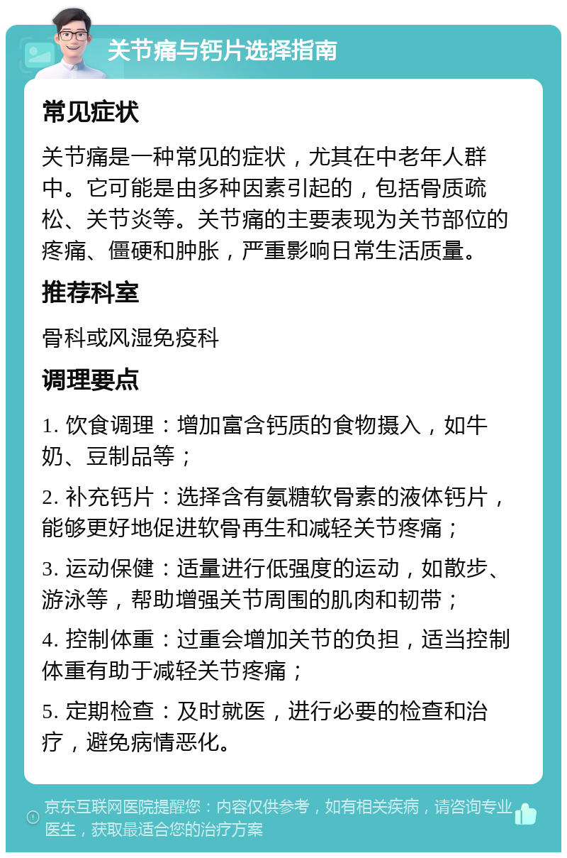 关节痛与钙片选择指南 常见症状 关节痛是一种常见的症状，尤其在中老年人群中。它可能是由多种因素引起的，包括骨质疏松、关节炎等。关节痛的主要表现为关节部位的疼痛、僵硬和肿胀，严重影响日常生活质量。 推荐科室 骨科或风湿免疫科 调理要点 1. 饮食调理：增加富含钙质的食物摄入，如牛奶、豆制品等； 2. 补充钙片：选择含有氨糖软骨素的液体钙片，能够更好地促进软骨再生和减轻关节疼痛； 3. 运动保健：适量进行低强度的运动，如散步、游泳等，帮助增强关节周围的肌肉和韧带； 4. 控制体重：过重会增加关节的负担，适当控制体重有助于减轻关节疼痛； 5. 定期检查：及时就医，进行必要的检查和治疗，避免病情恶化。