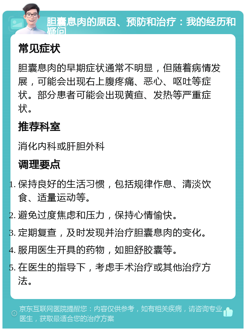 胆囊息肉的原因、预防和治疗：我的经历和疑问 常见症状 胆囊息肉的早期症状通常不明显，但随着病情发展，可能会出现右上腹疼痛、恶心、呕吐等症状。部分患者可能会出现黄疸、发热等严重症状。 推荐科室 消化内科或肝胆外科 调理要点 保持良好的生活习惯，包括规律作息、清淡饮食、适量运动等。 避免过度焦虑和压力，保持心情愉快。 定期复查，及时发现并治疗胆囊息肉的变化。 服用医生开具的药物，如胆舒胶囊等。 在医生的指导下，考虑手术治疗或其他治疗方法。