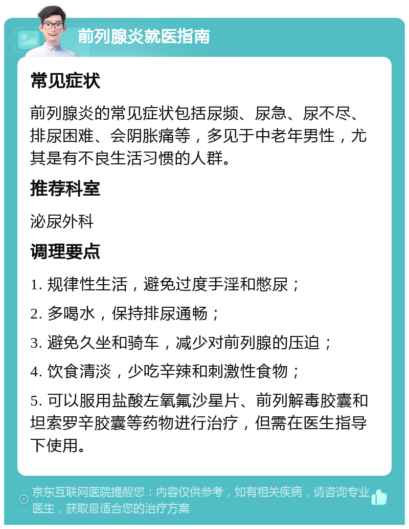 前列腺炎就医指南 常见症状 前列腺炎的常见症状包括尿频、尿急、尿不尽、排尿困难、会阴胀痛等，多见于中老年男性，尤其是有不良生活习惯的人群。 推荐科室 泌尿外科 调理要点 1. 规律性生活，避免过度手淫和憋尿； 2. 多喝水，保持排尿通畅； 3. 避免久坐和骑车，减少对前列腺的压迫； 4. 饮食清淡，少吃辛辣和刺激性食物； 5. 可以服用盐酸左氧氟沙星片、前列解毒胶囊和坦索罗辛胶囊等药物进行治疗，但需在医生指导下使用。