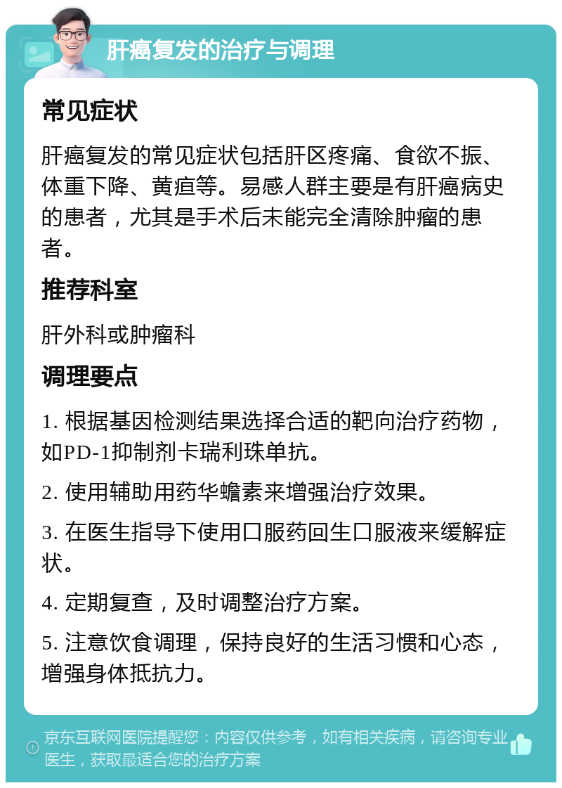 肝癌复发的治疗与调理 常见症状 肝癌复发的常见症状包括肝区疼痛、食欲不振、体重下降、黄疸等。易感人群主要是有肝癌病史的患者，尤其是手术后未能完全清除肿瘤的患者。 推荐科室 肝外科或肿瘤科 调理要点 1. 根据基因检测结果选择合适的靶向治疗药物，如PD-1抑制剂卡瑞利珠单抗。 2. 使用辅助用药华蟾素来增强治疗效果。 3. 在医生指导下使用口服药回生口服液来缓解症状。 4. 定期复查，及时调整治疗方案。 5. 注意饮食调理，保持良好的生活习惯和心态，增强身体抵抗力。