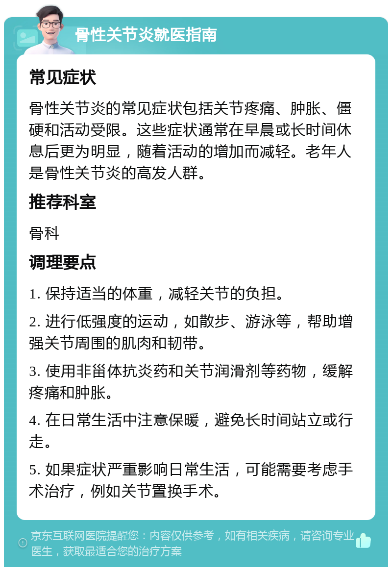 骨性关节炎就医指南 常见症状 骨性关节炎的常见症状包括关节疼痛、肿胀、僵硬和活动受限。这些症状通常在早晨或长时间休息后更为明显，随着活动的增加而减轻。老年人是骨性关节炎的高发人群。 推荐科室 骨科 调理要点 1. 保持适当的体重，减轻关节的负担。 2. 进行低强度的运动，如散步、游泳等，帮助增强关节周围的肌肉和韧带。 3. 使用非甾体抗炎药和关节润滑剂等药物，缓解疼痛和肿胀。 4. 在日常生活中注意保暖，避免长时间站立或行走。 5. 如果症状严重影响日常生活，可能需要考虑手术治疗，例如关节置换手术。