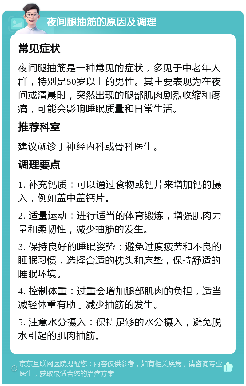 夜间腿抽筋的原因及调理 常见症状 夜间腿抽筋是一种常见的症状，多见于中老年人群，特别是50岁以上的男性。其主要表现为在夜间或清晨时，突然出现的腿部肌肉剧烈收缩和疼痛，可能会影响睡眠质量和日常生活。 推荐科室 建议就诊于神经内科或骨科医生。 调理要点 1. 补充钙质：可以通过食物或钙片来增加钙的摄入，例如盖中盖钙片。 2. 适量运动：进行适当的体育锻炼，增强肌肉力量和柔韧性，减少抽筋的发生。 3. 保持良好的睡眠姿势：避免过度疲劳和不良的睡眠习惯，选择合适的枕头和床垫，保持舒适的睡眠环境。 4. 控制体重：过重会增加腿部肌肉的负担，适当减轻体重有助于减少抽筋的发生。 5. 注意水分摄入：保持足够的水分摄入，避免脱水引起的肌肉抽筋。