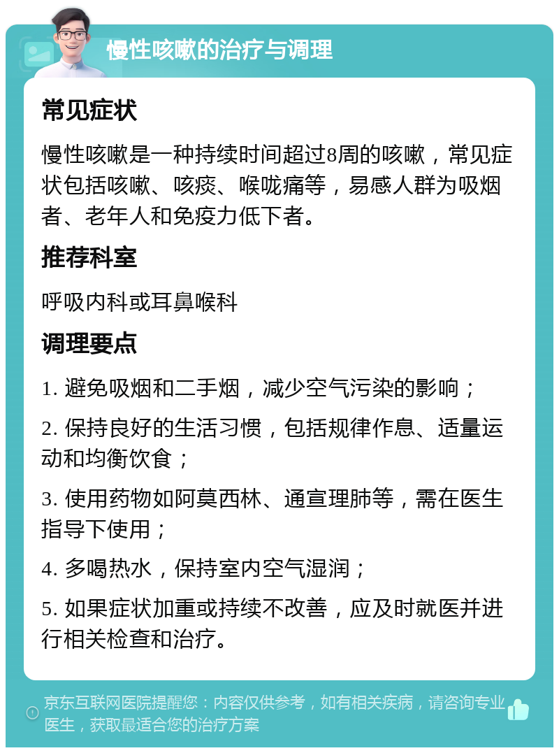 慢性咳嗽的治疗与调理 常见症状 慢性咳嗽是一种持续时间超过8周的咳嗽，常见症状包括咳嗽、咳痰、喉咙痛等，易感人群为吸烟者、老年人和免疫力低下者。 推荐科室 呼吸内科或耳鼻喉科 调理要点 1. 避免吸烟和二手烟，减少空气污染的影响； 2. 保持良好的生活习惯，包括规律作息、适量运动和均衡饮食； 3. 使用药物如阿莫西林、通宣理肺等，需在医生指导下使用； 4. 多喝热水，保持室内空气湿润； 5. 如果症状加重或持续不改善，应及时就医并进行相关检查和治疗。