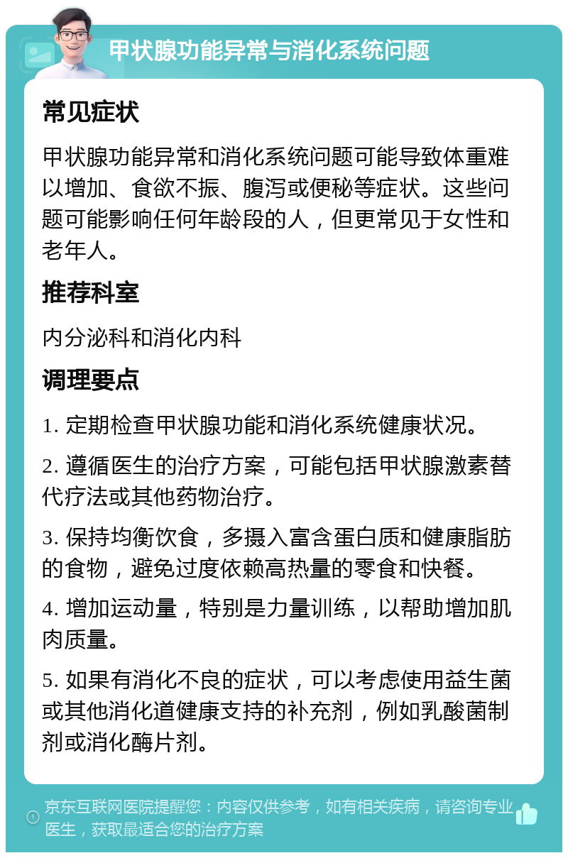 甲状腺功能异常与消化系统问题 常见症状 甲状腺功能异常和消化系统问题可能导致体重难以增加、食欲不振、腹泻或便秘等症状。这些问题可能影响任何年龄段的人，但更常见于女性和老年人。 推荐科室 内分泌科和消化内科 调理要点 1. 定期检查甲状腺功能和消化系统健康状况。 2. 遵循医生的治疗方案，可能包括甲状腺激素替代疗法或其他药物治疗。 3. 保持均衡饮食，多摄入富含蛋白质和健康脂肪的食物，避免过度依赖高热量的零食和快餐。 4. 增加运动量，特别是力量训练，以帮助增加肌肉质量。 5. 如果有消化不良的症状，可以考虑使用益生菌或其他消化道健康支持的补充剂，例如乳酸菌制剂或消化酶片剂。