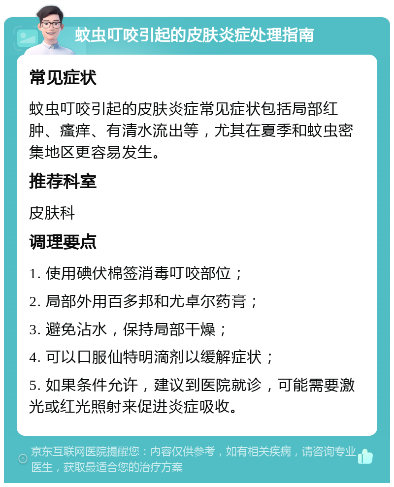 蚊虫叮咬引起的皮肤炎症处理指南 常见症状 蚊虫叮咬引起的皮肤炎症常见症状包括局部红肿、瘙痒、有清水流出等，尤其在夏季和蚊虫密集地区更容易发生。 推荐科室 皮肤科 调理要点 1. 使用碘伏棉签消毒叮咬部位； 2. 局部外用百多邦和尤卓尔药膏； 3. 避免沾水，保持局部干燥； 4. 可以口服仙特明滴剂以缓解症状； 5. 如果条件允许，建议到医院就诊，可能需要激光或红光照射来促进炎症吸收。