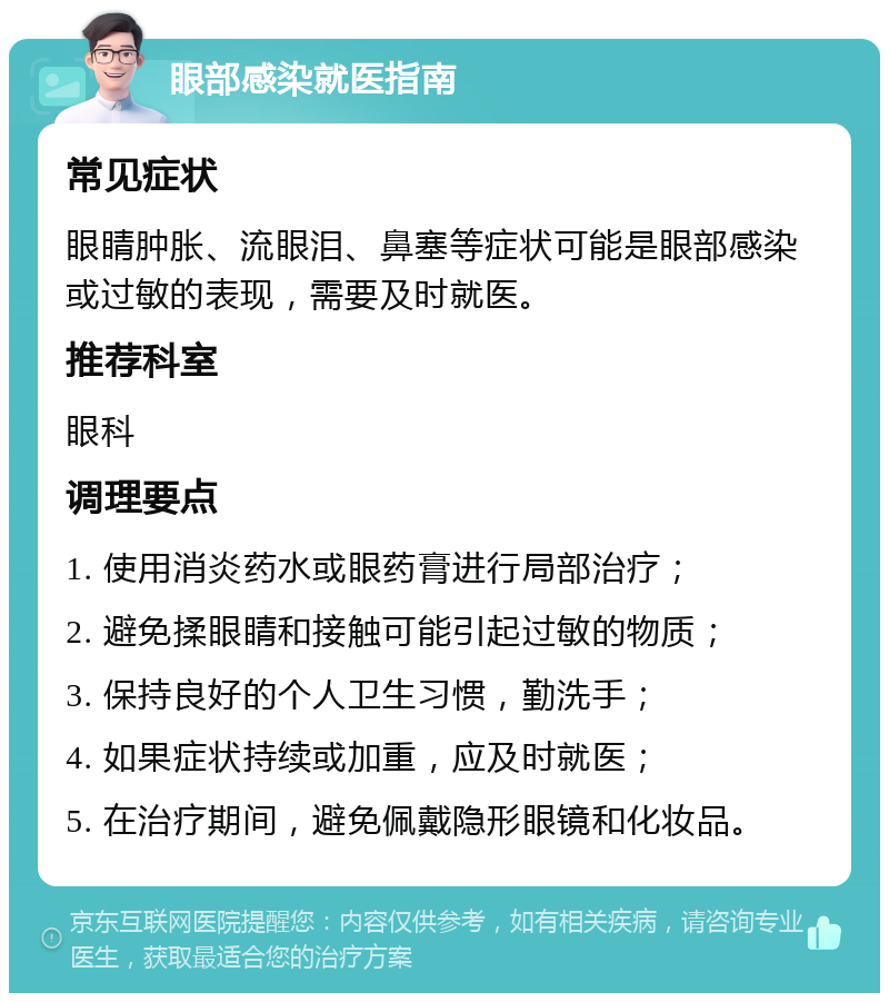 眼部感染就医指南 常见症状 眼睛肿胀、流眼泪、鼻塞等症状可能是眼部感染或过敏的表现，需要及时就医。 推荐科室 眼科 调理要点 1. 使用消炎药水或眼药膏进行局部治疗； 2. 避免揉眼睛和接触可能引起过敏的物质； 3. 保持良好的个人卫生习惯，勤洗手； 4. 如果症状持续或加重，应及时就医； 5. 在治疗期间，避免佩戴隐形眼镜和化妆品。