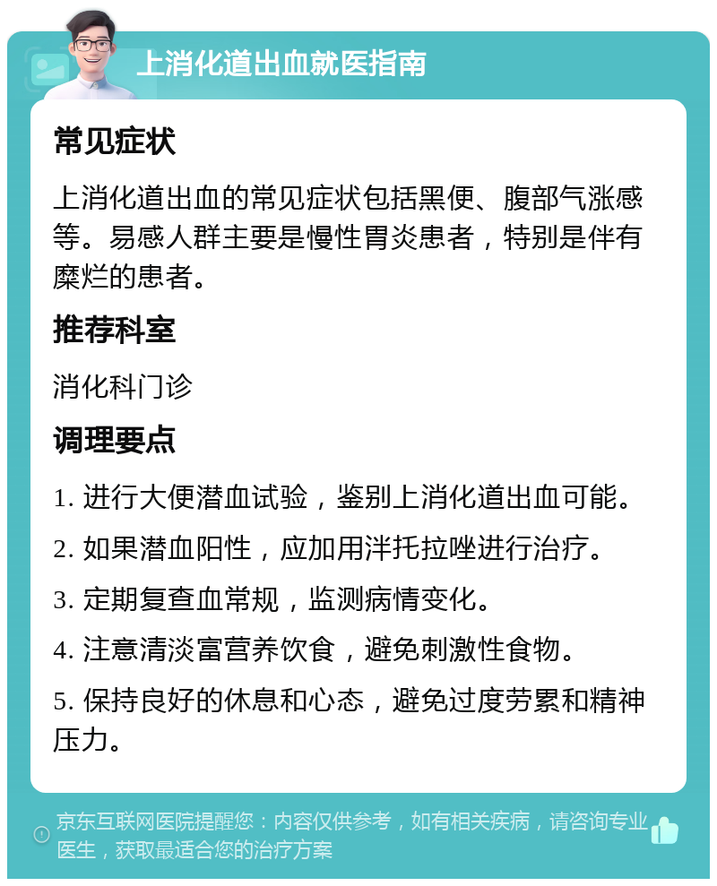 上消化道出血就医指南 常见症状 上消化道出血的常见症状包括黑便、腹部气涨感等。易感人群主要是慢性胃炎患者，特别是伴有糜烂的患者。 推荐科室 消化科门诊 调理要点 1. 进行大便潜血试验，鉴别上消化道出血可能。 2. 如果潜血阳性，应加用泮托拉唑进行治疗。 3. 定期复查血常规，监测病情变化。 4. 注意清淡富营养饮食，避免刺激性食物。 5. 保持良好的休息和心态，避免过度劳累和精神压力。