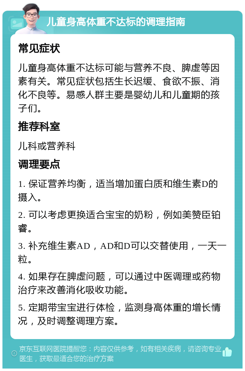 儿童身高体重不达标的调理指南 常见症状 儿童身高体重不达标可能与营养不良、脾虚等因素有关。常见症状包括生长迟缓、食欲不振、消化不良等。易感人群主要是婴幼儿和儿童期的孩子们。 推荐科室 儿科或营养科 调理要点 1. 保证营养均衡，适当增加蛋白质和维生素D的摄入。 2. 可以考虑更换适合宝宝的奶粉，例如美赞臣铂睿。 3. 补充维生素AD，AD和D可以交替使用，一天一粒。 4. 如果存在脾虚问题，可以通过中医调理或药物治疗来改善消化吸收功能。 5. 定期带宝宝进行体检，监测身高体重的增长情况，及时调整调理方案。