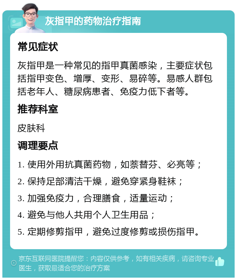 灰指甲的药物治疗指南 常见症状 灰指甲是一种常见的指甲真菌感染，主要症状包括指甲变色、增厚、变形、易碎等。易感人群包括老年人、糖尿病患者、免疫力低下者等。 推荐科室 皮肤科 调理要点 1. 使用外用抗真菌药物，如萘替芬、必亮等； 2. 保持足部清洁干燥，避免穿紧身鞋袜； 3. 加强免疫力，合理膳食，适量运动； 4. 避免与他人共用个人卫生用品； 5. 定期修剪指甲，避免过度修剪或损伤指甲。