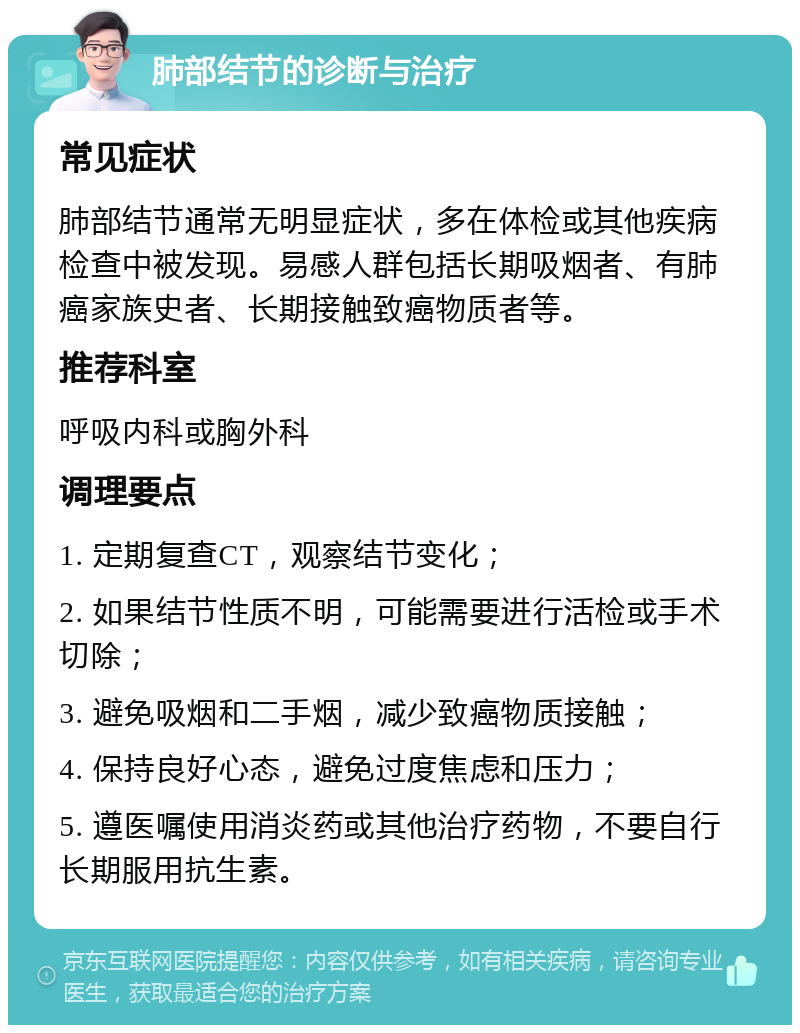 肺部结节的诊断与治疗 常见症状 肺部结节通常无明显症状，多在体检或其他疾病检查中被发现。易感人群包括长期吸烟者、有肺癌家族史者、长期接触致癌物质者等。 推荐科室 呼吸内科或胸外科 调理要点 1. 定期复查CT，观察结节变化； 2. 如果结节性质不明，可能需要进行活检或手术切除； 3. 避免吸烟和二手烟，减少致癌物质接触； 4. 保持良好心态，避免过度焦虑和压力； 5. 遵医嘱使用消炎药或其他治疗药物，不要自行长期服用抗生素。