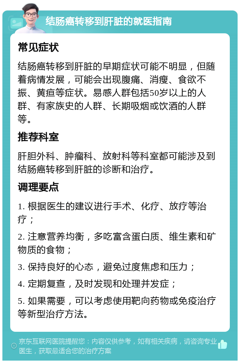 结肠癌转移到肝脏的就医指南 常见症状 结肠癌转移到肝脏的早期症状可能不明显，但随着病情发展，可能会出现腹痛、消瘦、食欲不振、黄疸等症状。易感人群包括50岁以上的人群、有家族史的人群、长期吸烟或饮酒的人群等。 推荐科室 肝胆外科、肿瘤科、放射科等科室都可能涉及到结肠癌转移到肝脏的诊断和治疗。 调理要点 1. 根据医生的建议进行手术、化疗、放疗等治疗； 2. 注意营养均衡，多吃富含蛋白质、维生素和矿物质的食物； 3. 保持良好的心态，避免过度焦虑和压力； 4. 定期复查，及时发现和处理并发症； 5. 如果需要，可以考虑使用靶向药物或免疫治疗等新型治疗方法。