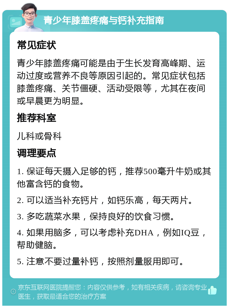 青少年膝盖疼痛与钙补充指南 常见症状 青少年膝盖疼痛可能是由于生长发育高峰期、运动过度或营养不良等原因引起的。常见症状包括膝盖疼痛、关节僵硬、活动受限等，尤其在夜间或早晨更为明显。 推荐科室 儿科或骨科 调理要点 1. 保证每天摄入足够的钙，推荐500毫升牛奶或其他富含钙的食物。 2. 可以适当补充钙片，如钙乐高，每天两片。 3. 多吃蔬菜水果，保持良好的饮食习惯。 4. 如果用脑多，可以考虑补充DHA，例如IQ豆，帮助健脑。 5. 注意不要过量补钙，按照剂量服用即可。