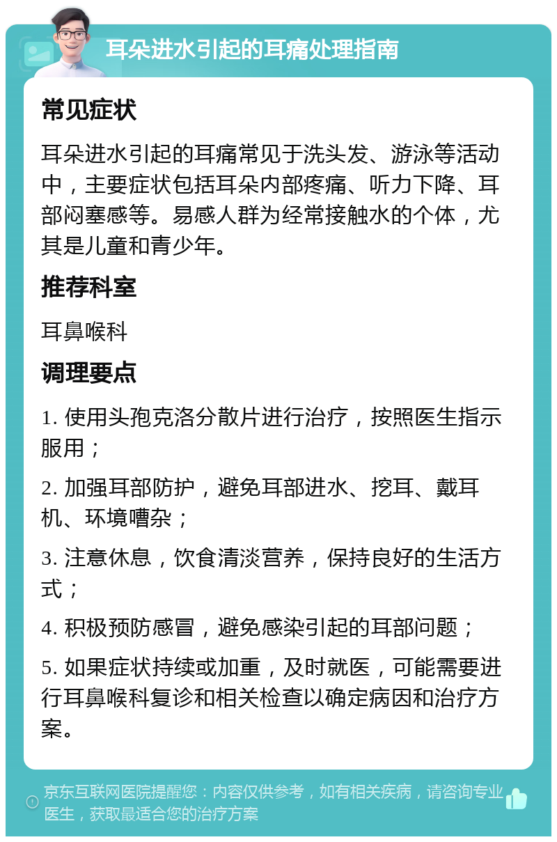 耳朵进水引起的耳痛处理指南 常见症状 耳朵进水引起的耳痛常见于洗头发、游泳等活动中，主要症状包括耳朵内部疼痛、听力下降、耳部闷塞感等。易感人群为经常接触水的个体，尤其是儿童和青少年。 推荐科室 耳鼻喉科 调理要点 1. 使用头孢克洛分散片进行治疗，按照医生指示服用； 2. 加强耳部防护，避免耳部进水、挖耳、戴耳机、环境嘈杂； 3. 注意休息，饮食清淡营养，保持良好的生活方式； 4. 积极预防感冒，避免感染引起的耳部问题； 5. 如果症状持续或加重，及时就医，可能需要进行耳鼻喉科复诊和相关检查以确定病因和治疗方案。