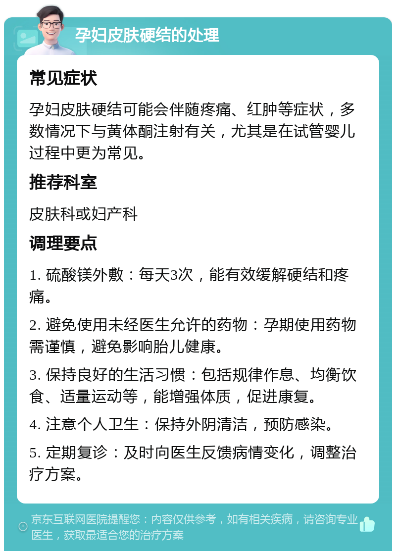 孕妇皮肤硬结的处理 常见症状 孕妇皮肤硬结可能会伴随疼痛、红肿等症状，多数情况下与黄体酮注射有关，尤其是在试管婴儿过程中更为常见。 推荐科室 皮肤科或妇产科 调理要点 1. 硫酸镁外敷：每天3次，能有效缓解硬结和疼痛。 2. 避免使用未经医生允许的药物：孕期使用药物需谨慎，避免影响胎儿健康。 3. 保持良好的生活习惯：包括规律作息、均衡饮食、适量运动等，能增强体质，促进康复。 4. 注意个人卫生：保持外阴清洁，预防感染。 5. 定期复诊：及时向医生反馈病情变化，调整治疗方案。