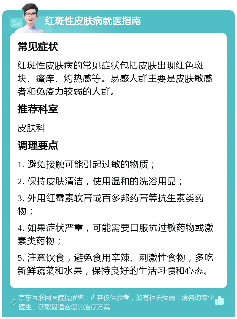 红斑性皮肤病就医指南 常见症状 红斑性皮肤病的常见症状包括皮肤出现红色斑块、瘙痒、灼热感等。易感人群主要是皮肤敏感者和免疫力较弱的人群。 推荐科室 皮肤科 调理要点 1. 避免接触可能引起过敏的物质； 2. 保持皮肤清洁，使用温和的洗浴用品； 3. 外用红霉素软膏或百多邦药膏等抗生素类药物； 4. 如果症状严重，可能需要口服抗过敏药物或激素类药物； 5. 注意饮食，避免食用辛辣、刺激性食物，多吃新鲜蔬菜和水果，保持良好的生活习惯和心态。