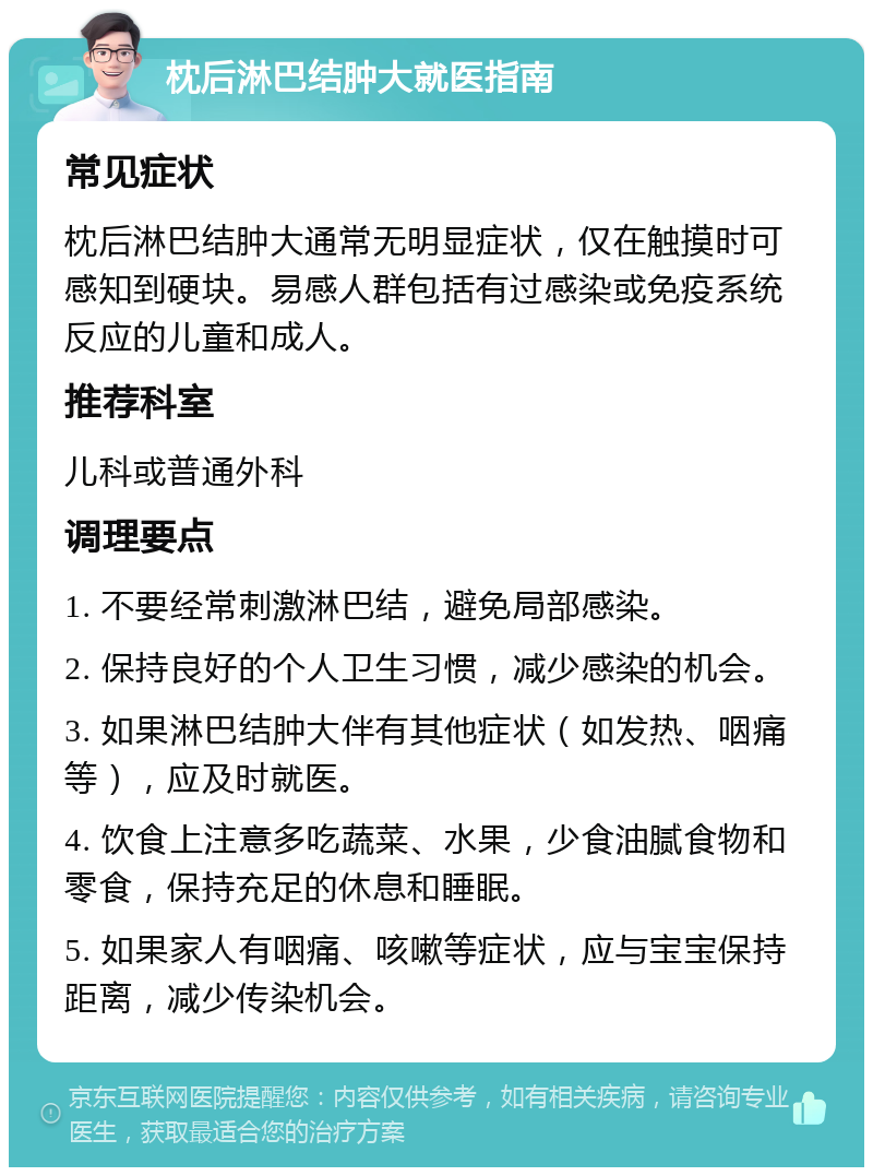 枕后淋巴结肿大就医指南 常见症状 枕后淋巴结肿大通常无明显症状，仅在触摸时可感知到硬块。易感人群包括有过感染或免疫系统反应的儿童和成人。 推荐科室 儿科或普通外科 调理要点 1. 不要经常刺激淋巴结，避免局部感染。 2. 保持良好的个人卫生习惯，减少感染的机会。 3. 如果淋巴结肿大伴有其他症状（如发热、咽痛等），应及时就医。 4. 饮食上注意多吃蔬菜、水果，少食油腻食物和零食，保持充足的休息和睡眠。 5. 如果家人有咽痛、咳嗽等症状，应与宝宝保持距离，减少传染机会。