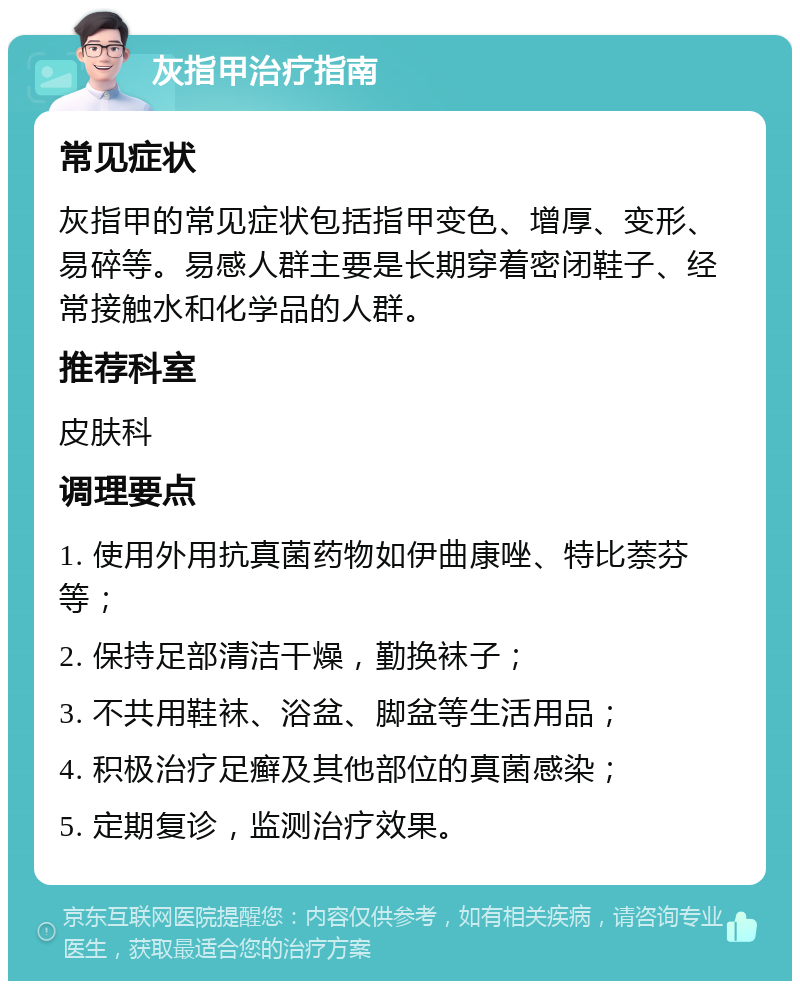 灰指甲治疗指南 常见症状 灰指甲的常见症状包括指甲变色、增厚、变形、易碎等。易感人群主要是长期穿着密闭鞋子、经常接触水和化学品的人群。 推荐科室 皮肤科 调理要点 1. 使用外用抗真菌药物如伊曲康唑、特比萘芬等； 2. 保持足部清洁干燥，勤换袜子； 3. 不共用鞋袜、浴盆、脚盆等生活用品； 4. 积极治疗足癣及其他部位的真菌感染； 5. 定期复诊，监测治疗效果。