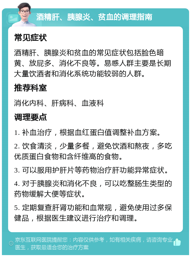 酒精肝、胰腺炎、贫血的调理指南 常见症状 酒精肝、胰腺炎和贫血的常见症状包括脸色暗黄、放屁多、消化不良等。易感人群主要是长期大量饮酒者和消化系统功能较弱的人群。 推荐科室 消化内科、肝病科、血液科 调理要点 1. 补血治疗，根据血红蛋白值调整补血方案。 2. 饮食清淡，少量多餐，避免饮酒和熬夜，多吃优质蛋白食物和含纤维高的食物。 3. 可以服用护肝片等药物治疗肝功能异常症状。 4. 对于胰腺炎和消化不良，可以吃整肠生类型的药物缓解大便等症状。 5. 定期复查肝肾功能和血常规，避免使用过多保健品，根据医生建议进行治疗和调理。