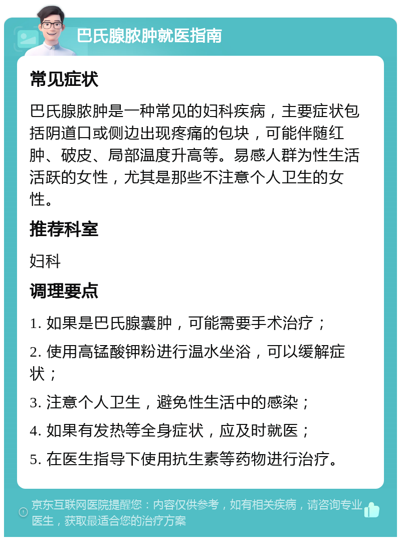 巴氏腺脓肿就医指南 常见症状 巴氏腺脓肿是一种常见的妇科疾病，主要症状包括阴道口或侧边出现疼痛的包块，可能伴随红肿、破皮、局部温度升高等。易感人群为性生活活跃的女性，尤其是那些不注意个人卫生的女性。 推荐科室 妇科 调理要点 1. 如果是巴氏腺囊肿，可能需要手术治疗； 2. 使用高锰酸钾粉进行温水坐浴，可以缓解症状； 3. 注意个人卫生，避免性生活中的感染； 4. 如果有发热等全身症状，应及时就医； 5. 在医生指导下使用抗生素等药物进行治疗。