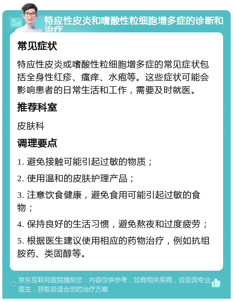 特应性皮炎和嗜酸性粒细胞增多症的诊断和治疗 常见症状 特应性皮炎或嗜酸性粒细胞增多症的常见症状包括全身性红疹、瘙痒、水疱等。这些症状可能会影响患者的日常生活和工作，需要及时就医。 推荐科室 皮肤科 调理要点 1. 避免接触可能引起过敏的物质； 2. 使用温和的皮肤护理产品； 3. 注意饮食健康，避免食用可能引起过敏的食物； 4. 保持良好的生活习惯，避免熬夜和过度疲劳； 5. 根据医生建议使用相应的药物治疗，例如抗组胺药、类固醇等。