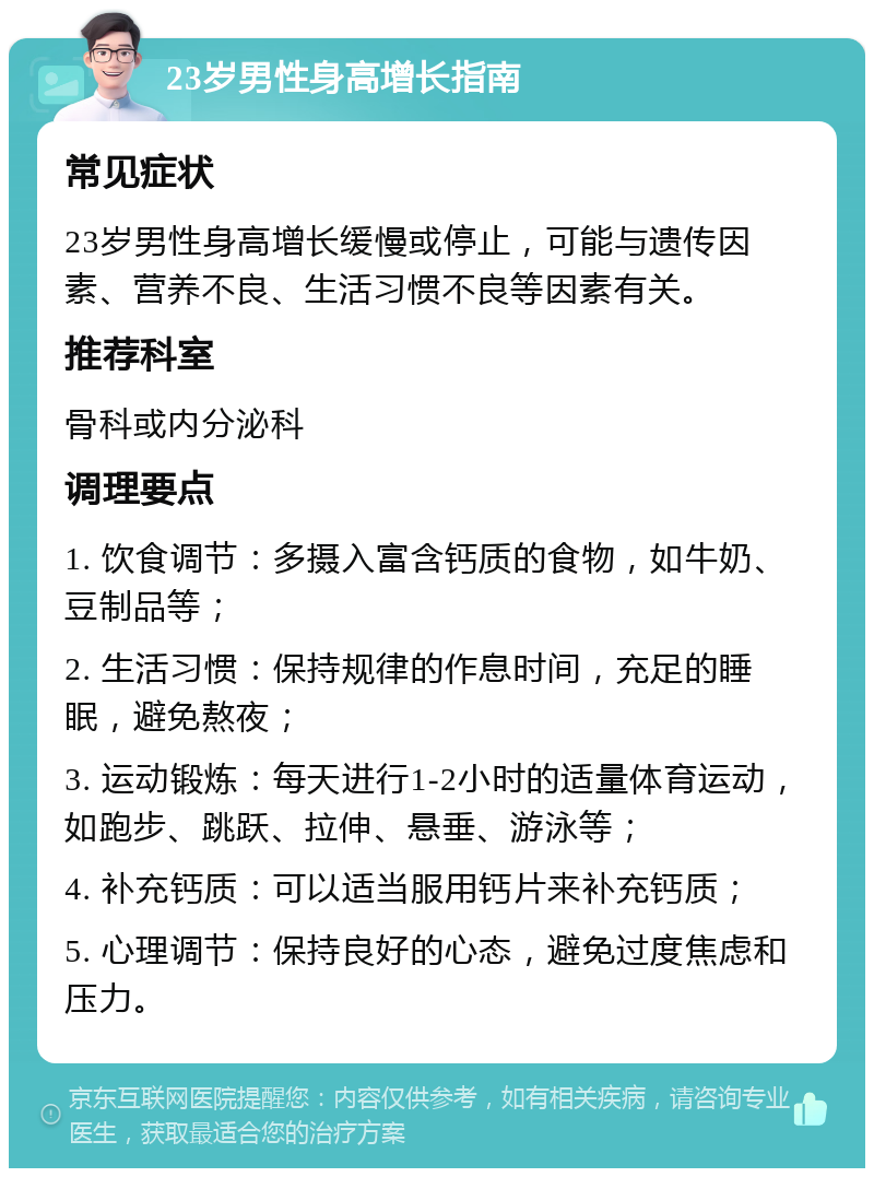 23岁男性身高增长指南 常见症状 23岁男性身高增长缓慢或停止，可能与遗传因素、营养不良、生活习惯不良等因素有关。 推荐科室 骨科或内分泌科 调理要点 1. 饮食调节：多摄入富含钙质的食物，如牛奶、豆制品等； 2. 生活习惯：保持规律的作息时间，充足的睡眠，避免熬夜； 3. 运动锻炼：每天进行1-2小时的适量体育运动，如跑步、跳跃、拉伸、悬垂、游泳等； 4. 补充钙质：可以适当服用钙片来补充钙质； 5. 心理调节：保持良好的心态，避免过度焦虑和压力。