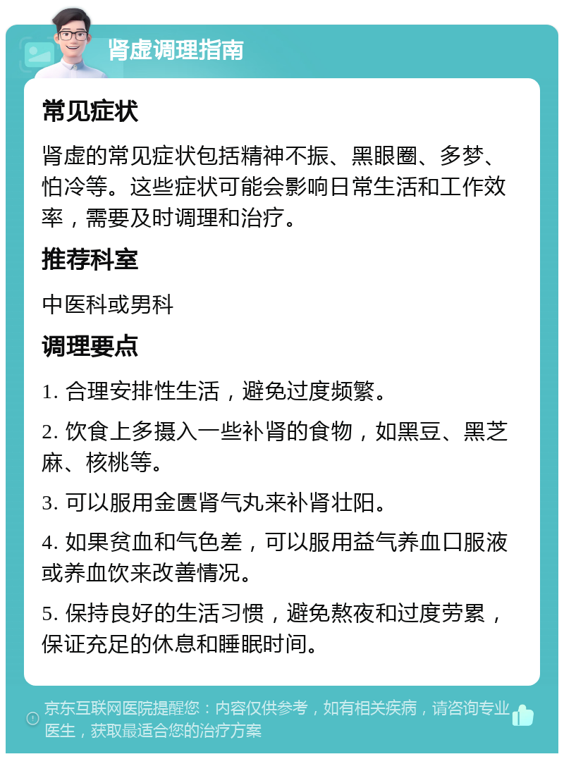 肾虚调理指南 常见症状 肾虚的常见症状包括精神不振、黑眼圈、多梦、怕冷等。这些症状可能会影响日常生活和工作效率，需要及时调理和治疗。 推荐科室 中医科或男科 调理要点 1. 合理安排性生活，避免过度频繁。 2. 饮食上多摄入一些补肾的食物，如黑豆、黑芝麻、核桃等。 3. 可以服用金匮肾气丸来补肾壮阳。 4. 如果贫血和气色差，可以服用益气养血口服液或养血饮来改善情况。 5. 保持良好的生活习惯，避免熬夜和过度劳累，保证充足的休息和睡眠时间。