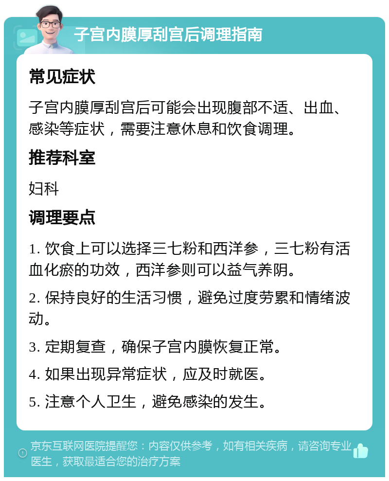 子宫内膜厚刮宫后调理指南 常见症状 子宫内膜厚刮宫后可能会出现腹部不适、出血、感染等症状，需要注意休息和饮食调理。 推荐科室 妇科 调理要点 1. 饮食上可以选择三七粉和西洋参，三七粉有活血化瘀的功效，西洋参则可以益气养阴。 2. 保持良好的生活习惯，避免过度劳累和情绪波动。 3. 定期复查，确保子宫内膜恢复正常。 4. 如果出现异常症状，应及时就医。 5. 注意个人卫生，避免感染的发生。