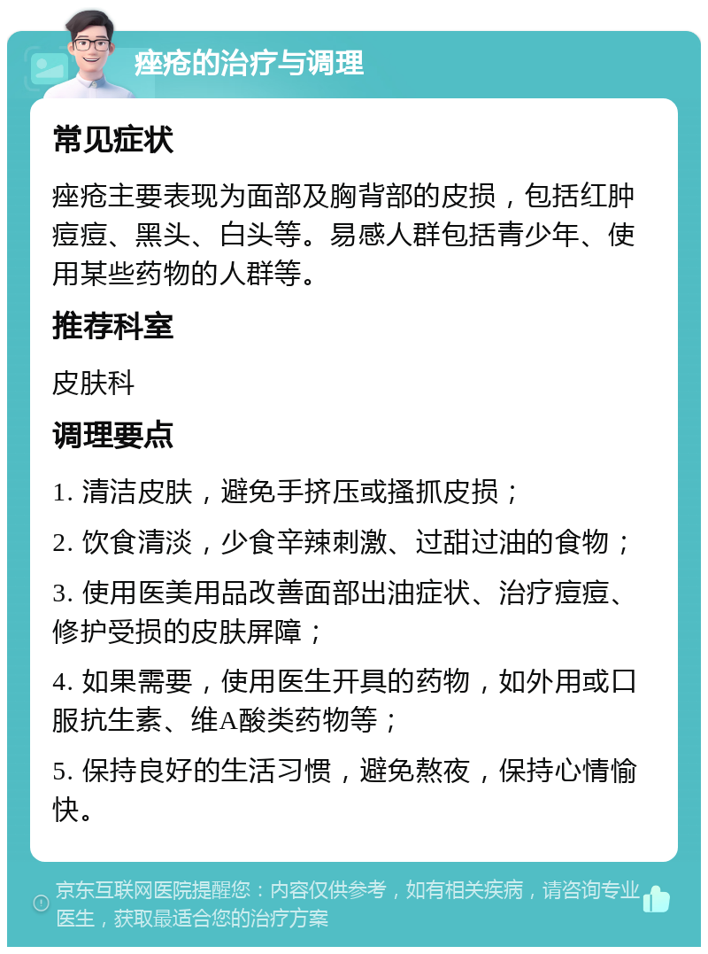 痤疮的治疗与调理 常见症状 痤疮主要表现为面部及胸背部的皮损，包括红肿痘痘、黑头、白头等。易感人群包括青少年、使用某些药物的人群等。 推荐科室 皮肤科 调理要点 1. 清洁皮肤，避免手挤压或搔抓皮损； 2. 饮食清淡，少食辛辣刺激、过甜过油的食物； 3. 使用医美用品改善面部出油症状、治疗痘痘、修护受损的皮肤屏障； 4. 如果需要，使用医生开具的药物，如外用或口服抗生素、维A酸类药物等； 5. 保持良好的生活习惯，避免熬夜，保持心情愉快。